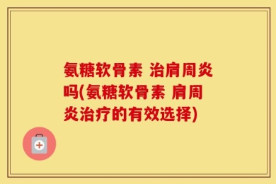 氨糖软骨素 治肩周炎吗(氨糖软骨素 肩周炎治疗的有效选择)