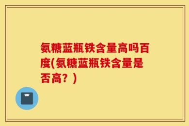 氨糖蓝瓶铁含量高吗百度(氨糖蓝瓶铁含量是否高？)