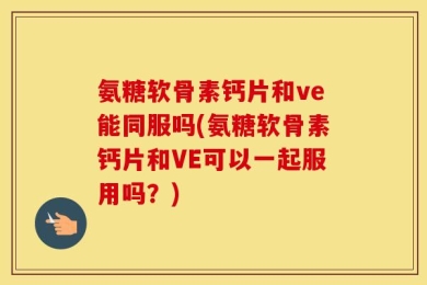 氨糖软骨素钙片和ve能同服吗(氨糖软骨素钙片和VE可以一起服用吗？)