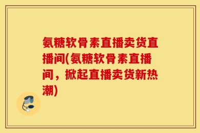 氨糖软骨素直播卖货直播间(氨糖软骨素直播间，掀起直播卖货新热潮)