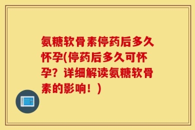 氨糖软骨素停药后多久怀孕(停药后多久可怀孕？详细解读氨糖软骨素的影响！)