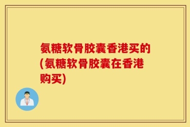 氨糖软骨胶囊香港买的(氨糖软骨胶囊在香港购买)