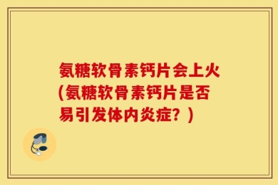氨糖软骨素钙片会上火(氨糖软骨素钙片是否易引发体内炎症？)