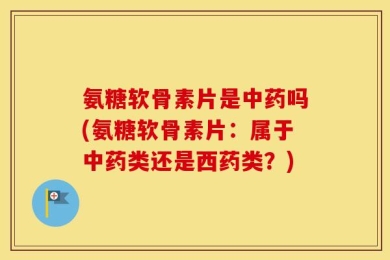 氨糖软骨素片是中药吗(氨糖软骨素片：属于中药类还是西药类？)