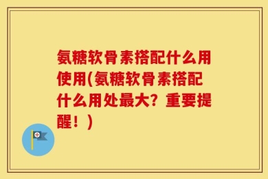 氨糖软骨素搭配什么用使用(氨糖软骨素搭配什么用处最大？重要提醒！)