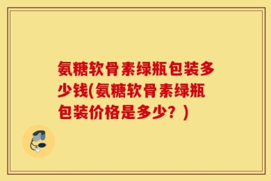 氨糖软骨素绿瓶包装多少钱(氨糖软骨素绿瓶包装价格是多少？)
