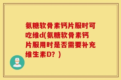 氨糖软骨素钙片服时可吃维d(氨糖软骨素钙片服用时是否需要补充维生素D？)