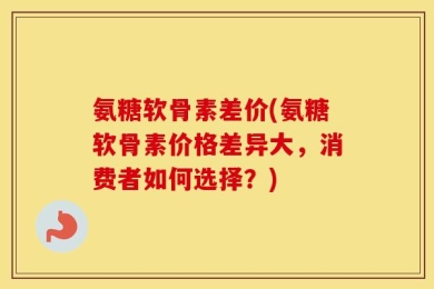 氨糖软骨素差价(氨糖软骨素价格差异大，消费者如何选择？)
