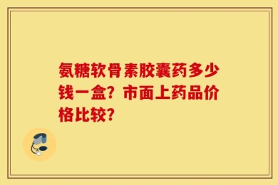 氨糖软骨素胶囊药多少钱一盒？市面上药品价格比较？