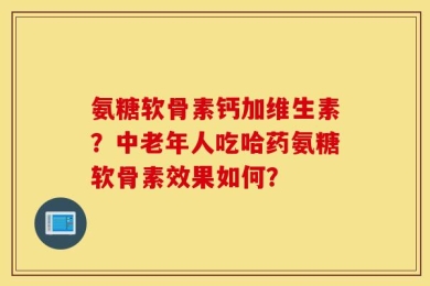 氨糖软骨素钙加维生素？中老年人吃哈药氨糖软骨素效果如何？