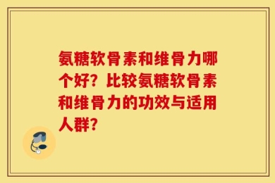 氨糖软骨素和维骨力哪个好？比较氨糖软骨素和维骨力的功效与适用人群？