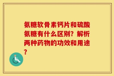 氨糖软骨素钙片和硫酸氨糖有什么区别？解析两种药物的功效和用途？