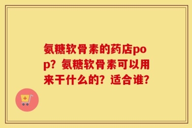 氨糖软骨素的药店pop？氨糖软骨素可以用来干什么的？适合谁？