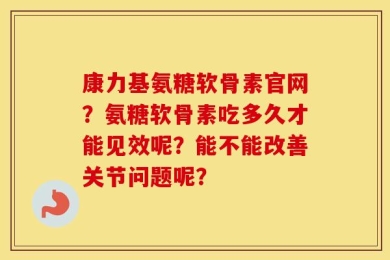 康力基氨糖软骨素官网？氨糖软骨素吃多久才能见效呢？能不能改善关节问题呢？