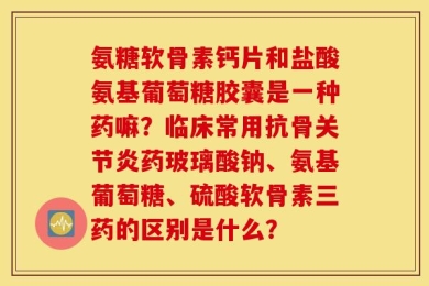氨糖软骨素钙片和盐酸氨基葡萄糖胶囊是一种药嘛？临床常用抗骨关节炎药玻璃酸钠、氨基葡萄糖、硫酸软骨素三药的区别是什么？