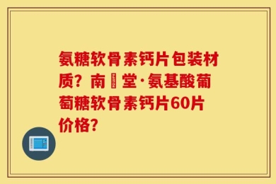 氨糖软骨素钙片包装材质？南雲堂·氨基酸葡萄糖软骨素钙片60片价格？
