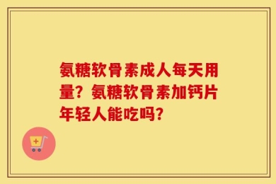 氨糖软骨素成人每天用量？氨糖软骨素加钙片年轻人能吃吗？