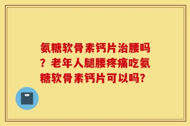 氨糖软骨素钙片治腰吗？老年人腿腰疼痛吃氨糖软骨素钙片可以吗？