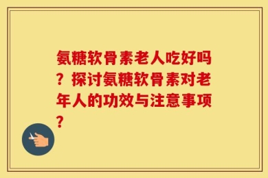 氨糖软骨素老人吃好吗？探讨氨糖软骨素对老年人的功效与注意事项？