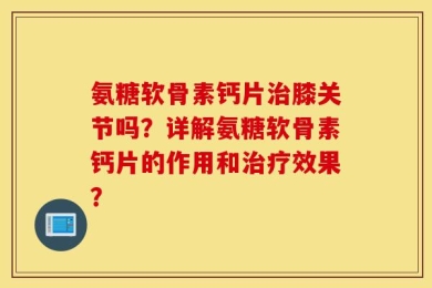 氨糖软骨素钙片治膝关节吗？详解氨糖软骨素钙片的作用和治疗效果？