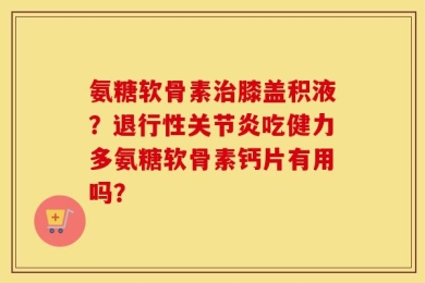氨糖软骨素治膝盖积液？退行性关节炎吃健力多氨糖软骨素钙片有用吗？