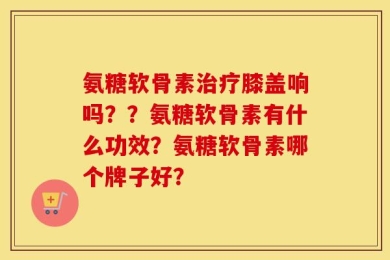 氨糖软骨素治疗膝盖响吗？？氨糖软骨素有什么功效？氨糖软骨素哪个牌子好？