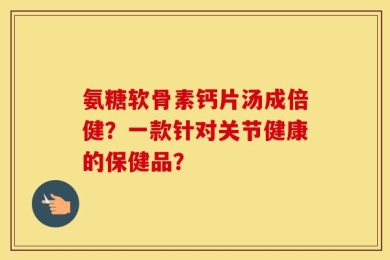 氨糖软骨素钙片汤成倍健？一款针对关节健康的保健品？