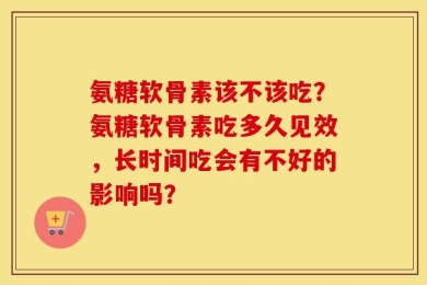 氨糖软骨素该不该吃？氨糖软骨素吃多久见效，长时间吃会有不好的影响吗？