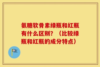 氨糖软骨素绿瓶和红瓶有什么区别？（比较绿瓶和红瓶的成分特点）