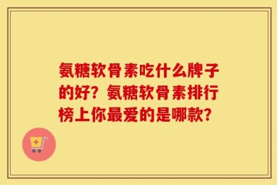 氨糖软骨素吃什么牌子的好？氨糖软骨素排行榜上你最爱的是哪款？