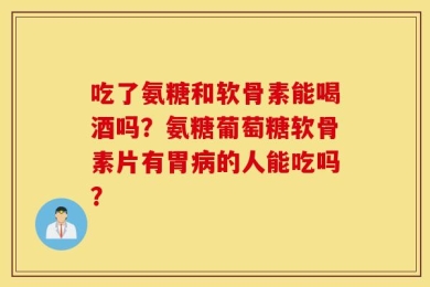 吃了氨糖和软骨素能喝酒吗？氨糖葡萄糖软骨素片有胃病的人能吃吗？