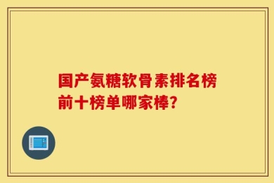 国产氨糖软骨素排名榜前十榜单哪家棒？