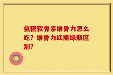 氨糖软骨素维骨力怎么吃？维骨力红瓶绿瓶区别？