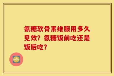 氨糖软骨素维服用多久见效？氨糖饭前吃还是饭后吃？