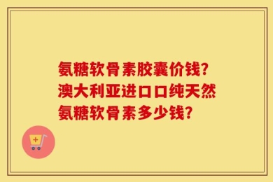 氨糖软骨素胶囊价钱？澳大利亚进口口纯天然氨糖软骨素多少钱？