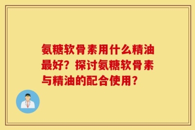 氨糖软骨素用什么精油最好？探讨氨糖软骨素与精油的配合使用？
