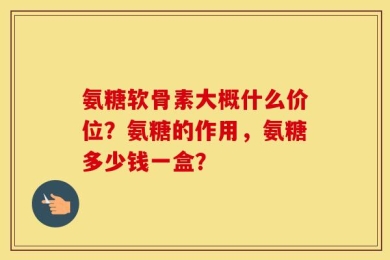 氨糖软骨素大概什么价位？氨糖的作用，氨糖多少钱一盒？