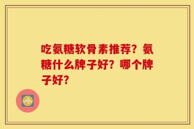 吃氨糖软骨素推荐？氨糖什么牌子好？哪个牌子好？