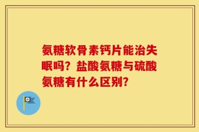 氨糖软骨素钙片能治失眠吗？盐酸氨糖与硫酸氨糖有什么区别？