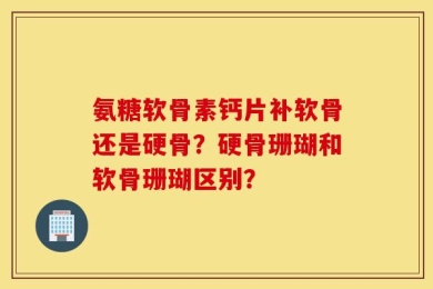 氨糖软骨素钙片补软骨还是硬骨？硬骨珊瑚和软骨珊瑚区别？