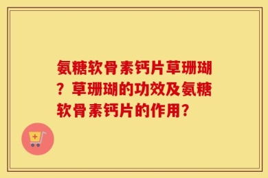 氨糖软骨素钙片草珊瑚？草珊瑚的功效及氨糖软骨素钙片的作用？