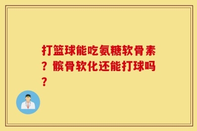 打篮球能吃氨糖软骨素？髌骨软化还能打球吗？
