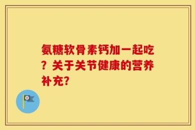 氨糖软骨素钙加一起吃？关于关节健康的营养补充？