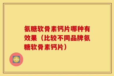 氨糖软骨素钙片哪种有效果（比较不同品牌氨糖软骨素钙片）