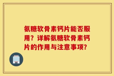 氨糖软骨素钙片能否服用？详解氨糖软骨素钙片的作用与注意事项？