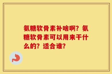 氨糖软骨素补啥啊？氨糖软骨素可以用来干什么的？适合谁？