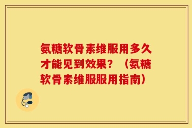 氨糖软骨素维服用多久才能见到效果？（氨糖软骨素维服服用指南）