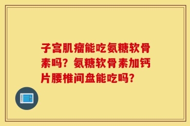 子宫肌瘤能吃氨糖软骨素吗？氨糖软骨素加钙片腰椎间盘能吃吗？