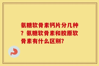 氨糖软骨素钙片分几种？氨糖软骨素和胶原软骨素有什么区别？