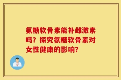 氨糖软骨素能补雌激素吗？探究氨糖软骨素对女性健康的影响？